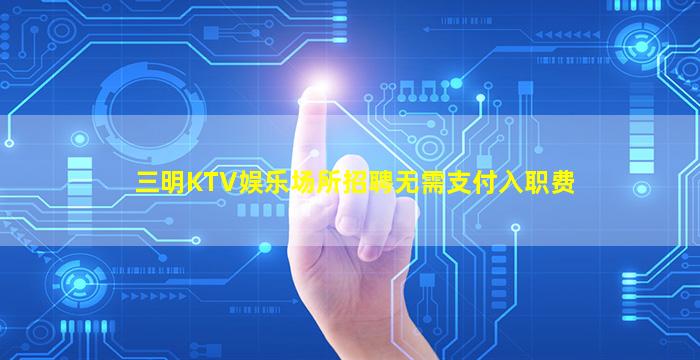 三明KTV娱乐场所招聘无需支付入职费